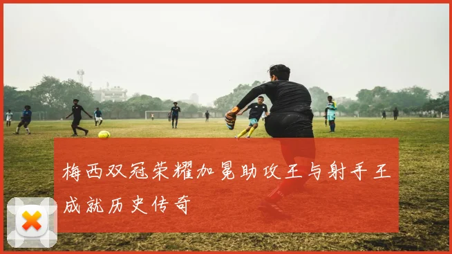 梅西双冠荣耀加冕助攻王与射手王成就历史传奇