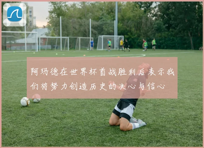 阿玛德在世界杯首战胜利后表示我们将努力创造历史的决心与信心