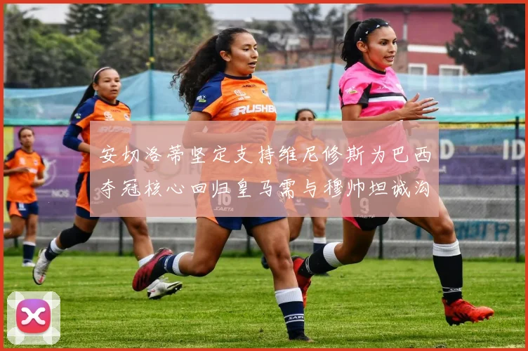 安切洛蒂坚定支持维尼修斯为巴西夺冠核心回归皇马需与穆帅坦诚沟通