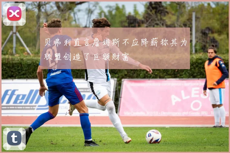 贝弗利直言詹姆斯不应降薪称其为联盟创造了巨额财富