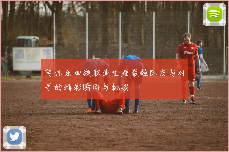 阿扎尔回顾职业生涯最强队友与对手的精彩瞬间与挑战