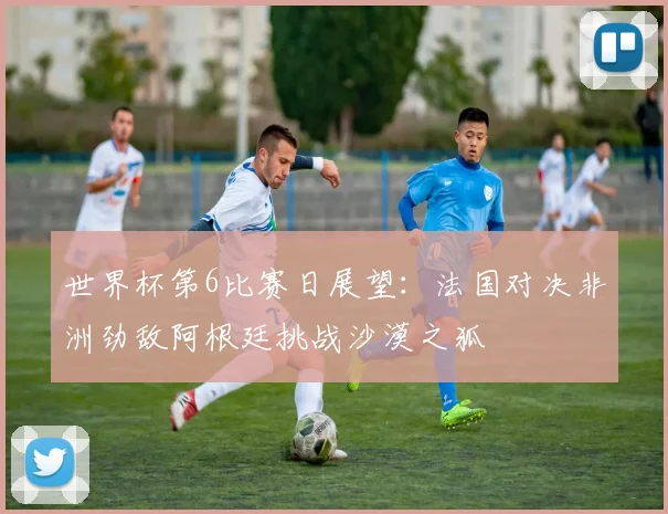 世界杯第6比赛日展望：法国对决非洲劲敌阿根廷挑战沙漠之狐