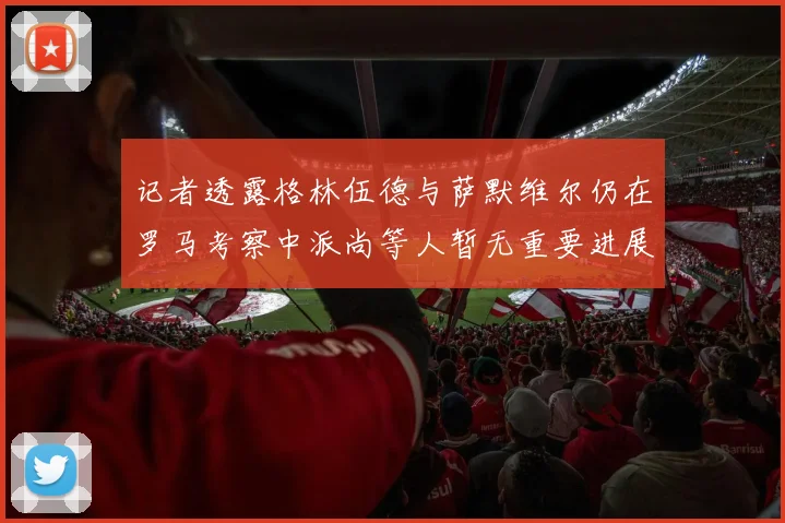 记者透露格林伍德与萨默维尔仍在罗马考察中派尚等人暂无重要进展消息