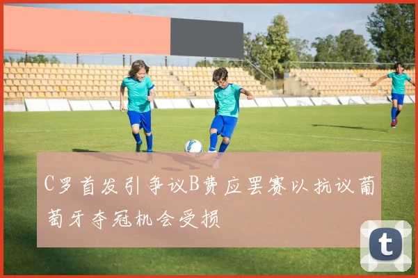 C罗首发引争议B费应罢赛以抗议葡萄牙夺冠机会受损