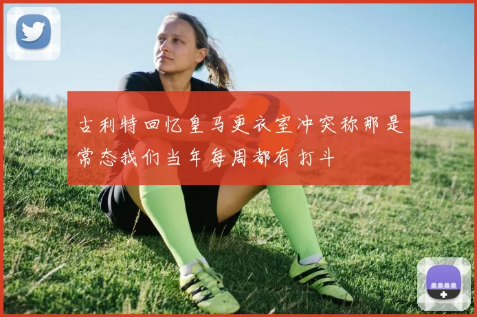 古利特回忆皇马更衣室冲突称那是常态我们当年每周都有打斗
