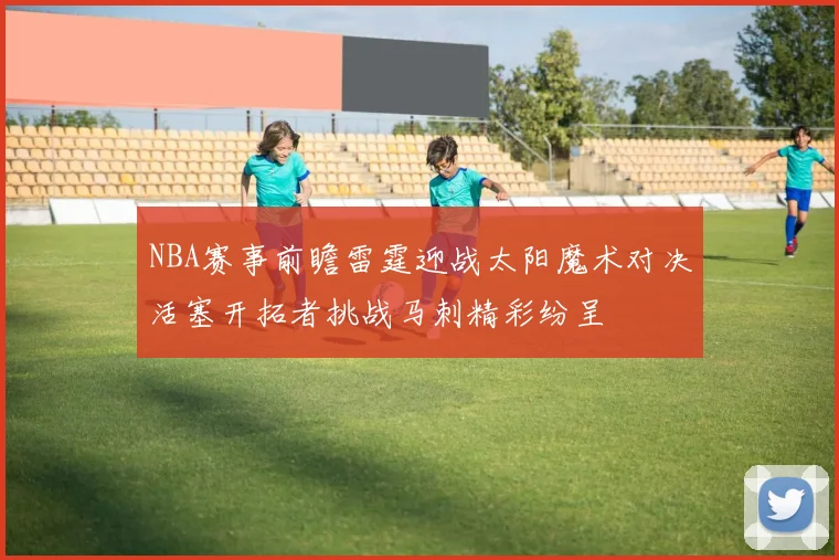 NBA赛事前瞻雷霆迎战太阳魔术对决活塞开拓者挑战马刺精彩纷呈