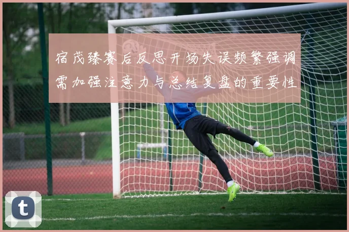 宿茂臻赛后反思开场失误频繁强调需加强注意力与总结复盘的重要性