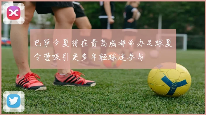 巴萨今夏将在青岛成都举办足球夏令营吸引更多年轻球迷参与