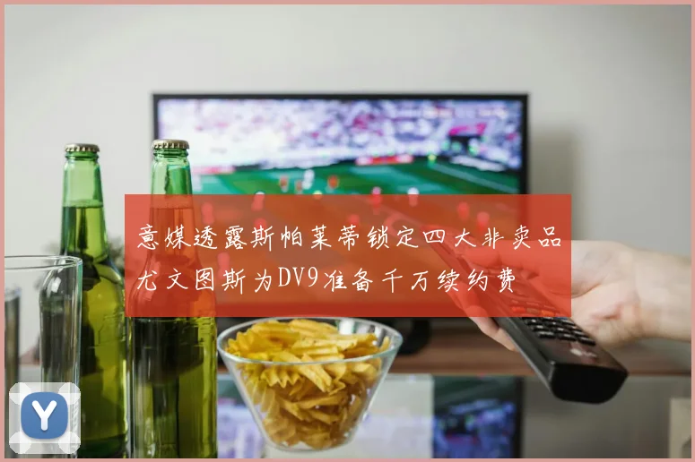 意媒透露斯帕莱蒂锁定四大非卖品尤文图斯为DV9准备千万续约费