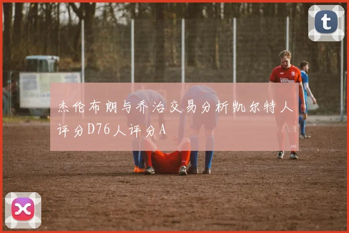 杰伦布朗与乔治交易分析凯尔特人评分D76人评分A