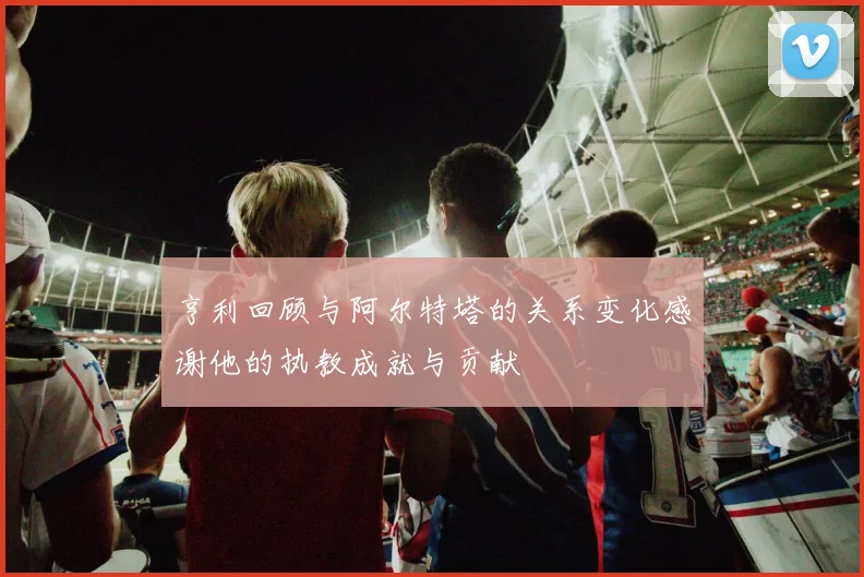 亨利回顾与阿尔特塔的关系变化感谢他的执教成就与贡献