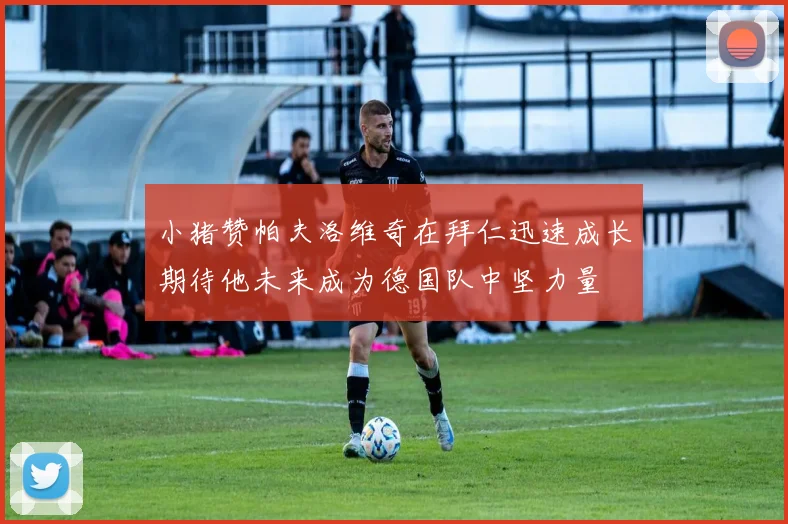 小猪赞帕夫洛维奇在拜仁迅速成长期待他未来成为德国队中坚力量