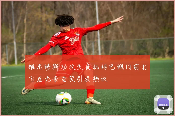 维尼修斯助攻失良机姆巴佩门前打飞后无奈苦笑引发热议