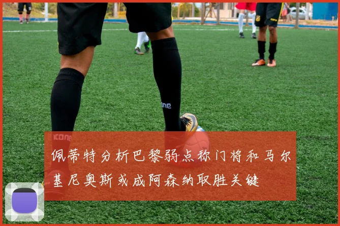 佩蒂特分析巴黎弱点称门将和马尔基尼奥斯或成阿森纳取胜关键