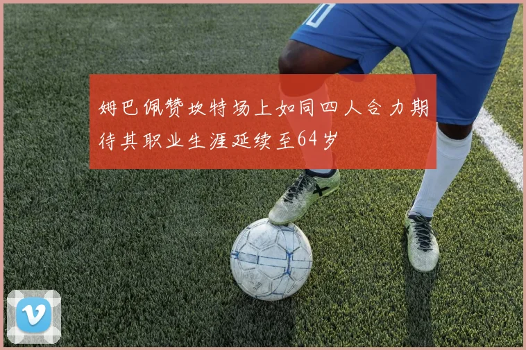 姆巴佩赞坎特场上如同四人合力期待其职业生涯延续至64岁