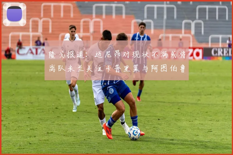 隆戈报道：迈尼昂对现状不满或将离队米兰关注卡普里莱与阿图伯鲁转会动态