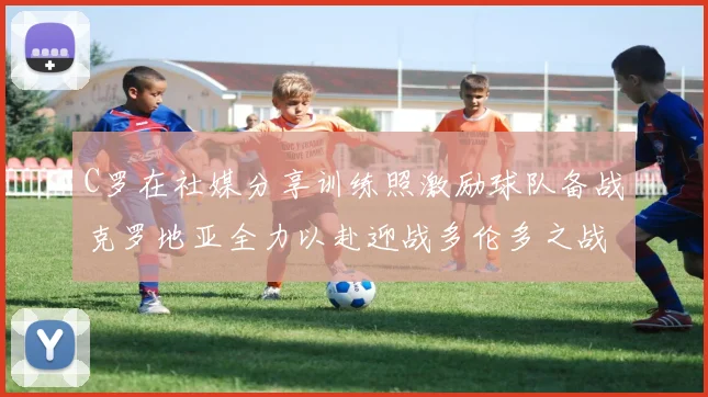 C罗在社媒分享训练照激励球队备战克罗地亚全力以赴迎战多伦多之战