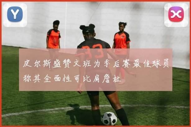 皮尔斯盛赞文班为季后赛最佳球员称其全面性可比肩詹杜