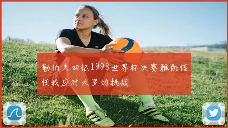 勒伯夫回忆1998世界杯决赛雅凯信任我应对大罗的挑战