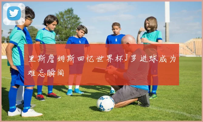 里斯詹姆斯回忆世界杯J罗进球成为难忘瞬间