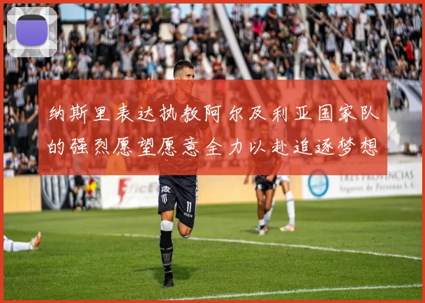 纳斯里表达执教阿尔及利亚国家队的强烈愿望愿意全力以赴追逐梦想