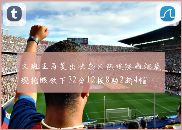 文班亚马复出状态火热攻防两端表现抢眼砍下32分12板8助2断4帽