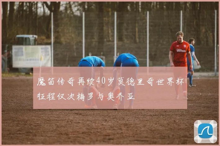 魔笛传奇再续40岁莫德里奇世界杯征程仅次梅罗与奥乔亚