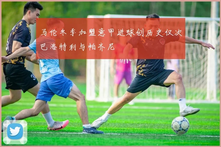 马伦冬季加盟意甲进球创历史仅次巴洛特利与帕齐尼